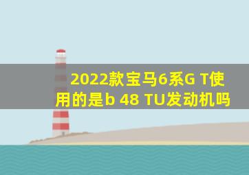 2022款宝马6系G T使用的是b 48 TU发动机吗